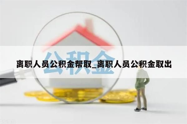 离职人员公积金帮取_离职人员公积金取出